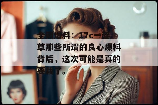 全网爆料:17c一起草那些所谓的良心爆料背后,这次可能是真的要栽了。