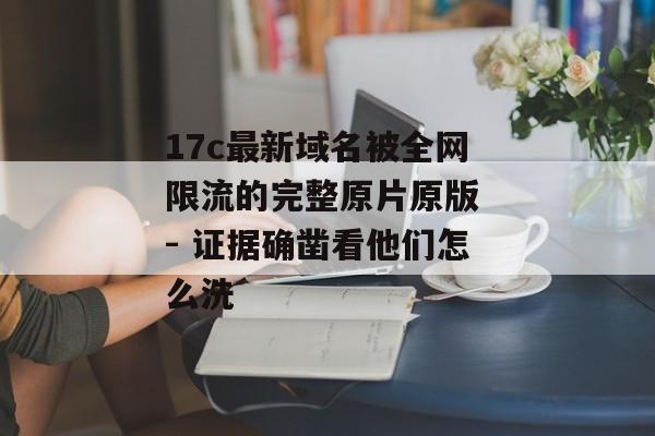 17c最新域名被全网限流的完整原片原版 - 证据确凿看他们怎么洗
