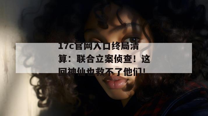 17c官网入口终局清算：联合立案侦查！这回神仙也救不了他们！