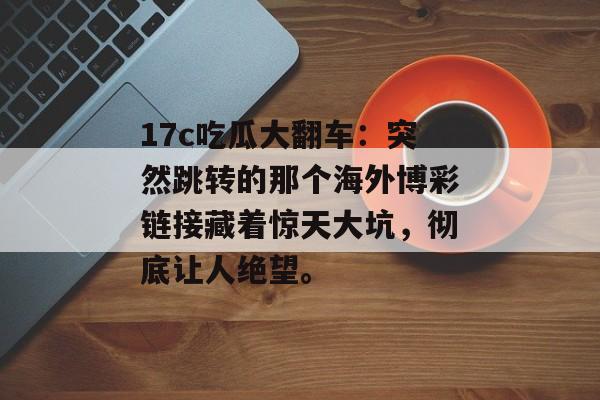 17c吃瓜大翻车:突然跳转的那个海外博彩链接藏着惊天大坑,彻底让人绝望。