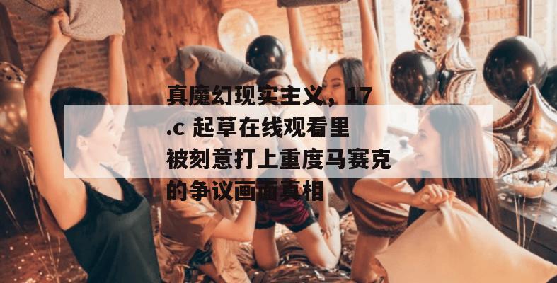 真魔幻现实主义,17.c 起草在线观看里被刻意打上重度马赛克的争议画面真相