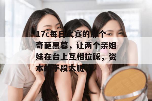 17c每日大赛的那个奇葩黑幕，让两个亲姐妹在台上互相拉踩，资本的手段太脏了