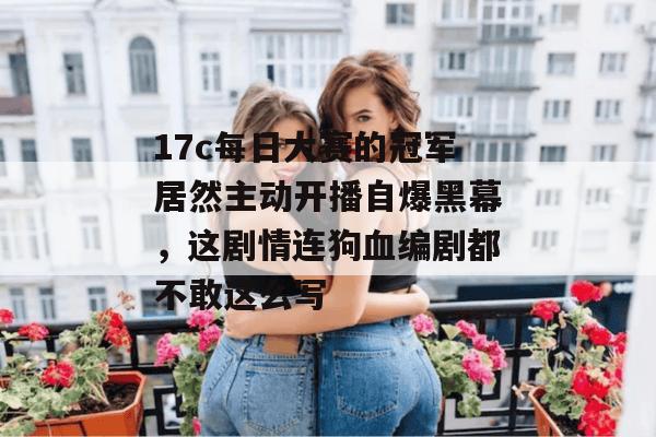 17c每日大赛的冠军居然主动开播自爆黑幕，这剧情连狗血编剧都不敢这么写