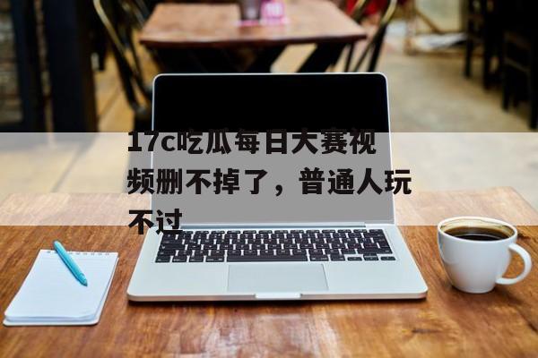 17c吃瓜每日大赛视频删不掉了，普通人玩不过