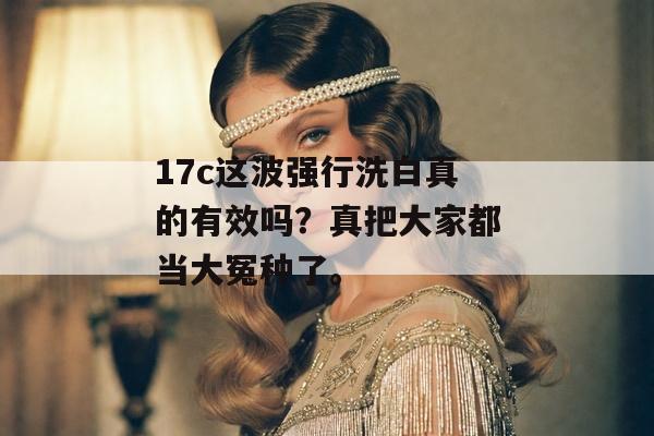 17c这波强行洗白真的有效吗？真把大家都当大冤种了。