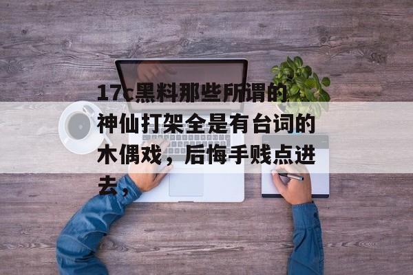 17c黑料那些所谓的神仙打架全是有台词的木偶戏，后悔手贱点进去，