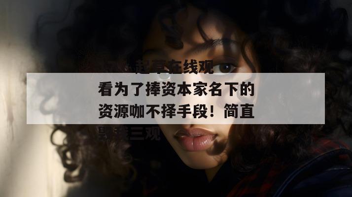 17.c 起草在线观看为了捧资本家名下的资源咖不择手段！简直毁我三观