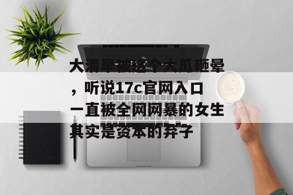 大清早被这个大瓜砸晕，听说17c官网入口一直被全网网暴的女生其实是资本的弃子