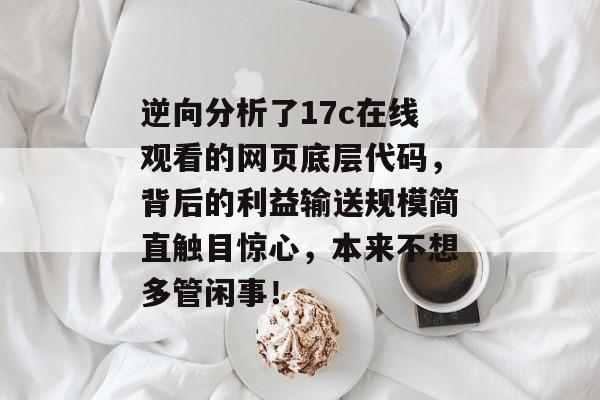 逆向分析了17c在线观看的网页底层代码，背后的利益输送规模简直触目惊心，本来不想多管闲事！
