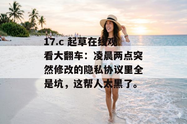 17.c 起草在线观看大翻车：凌晨两点突然修改的隐私协议里全是坑，这帮人太黑了。