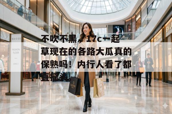 不吹不黑，17c一起草现在的各路大瓜真的保熟吗！内行人看了都直摇头。