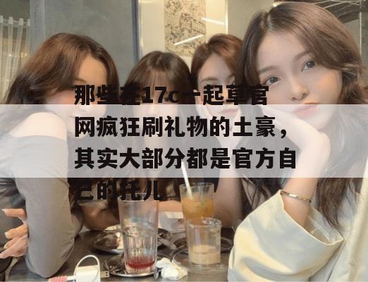 那些在17c一起草官网疯狂刷礼物的土豪,其实大部分都是官方自己的托儿