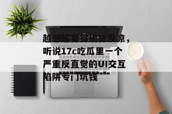 越想越觉得后背发凉,听说17c吃瓜里一个严重反直觉的UI交互陷阱专门坑钱