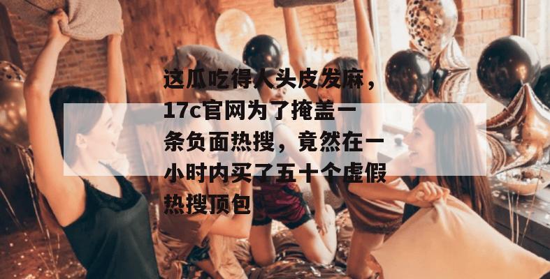 这瓜吃得人头皮发麻,17c官网为了掩盖一条负面热搜,竟然在一小时内买了五十个虚假热搜顶包