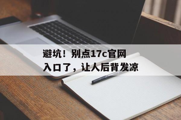 避坑!别点17c官网入口了,让人后背发凉