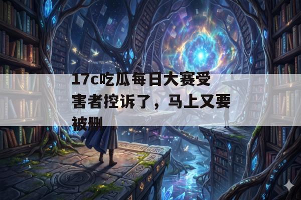 17c吃瓜每日大赛受害者控诉了,马上又要被删