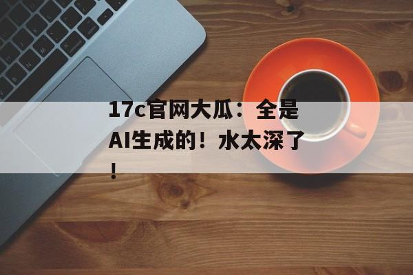 17c官网大瓜:全是AI生成的!水太深了!