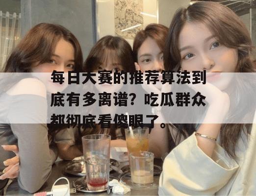 每日大赛的推荐算法到底有多离谱?吃瓜群众都彻底看傻眼了。