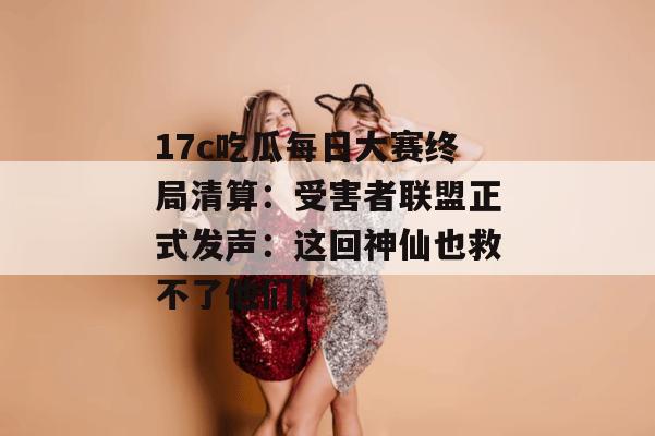 17c吃瓜每日大赛终局清算:受害者联盟正式发声:这回神仙也救不了他们!