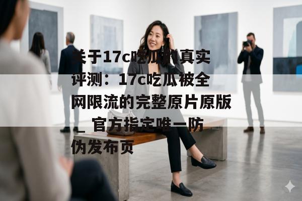 关于17c吃瓜的真实评测:17c吃瓜被全网限流的完整原片原版 _ 官方指定唯一防伪发布页