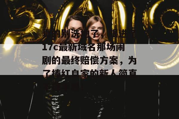 真的别洗地了,跟进了17c最新域名那场闹剧的最终赔偿方案,为了捧红自家的新人简直不择手段!